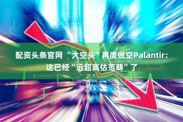 配资头条官网 “大空头”再度做空Palantir：这已经“远超高估范畴”了