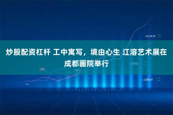 炒股配资杠杆 工中寓写，境由心生 江溶艺术展在成都画院举行