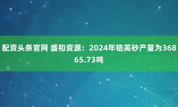 配资头条官网 盛和资源：2024年锆英砂产量为36865.73吨
