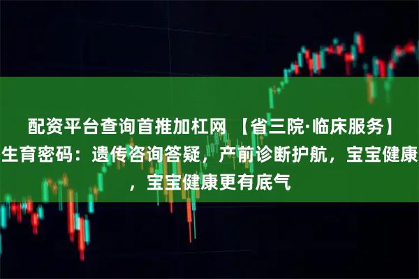 配资平台查询首推加杠网 【省三院·临床服务】解锁健康生育密码：遗传咨询答疑，产前诊断护航，宝宝健康更有底气