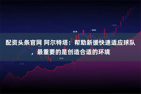 配资头条官网 阿尔特塔：帮助新援快速适应球队，最重要的是创造合适的环境