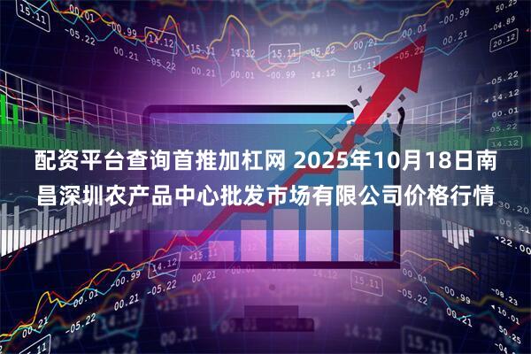 配资平台查询首推加杠网 2025年10月18日南昌深圳农产品中心批发市场有限公司价格行情