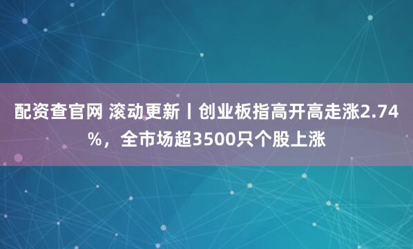 配资查官网 滚动更新丨创业板指高开高走涨2.74%，全市场超3500只个股上涨