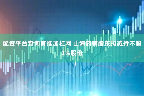 配资平台查询首推加杠网 山海药辅股东拟减持不超3%股份
