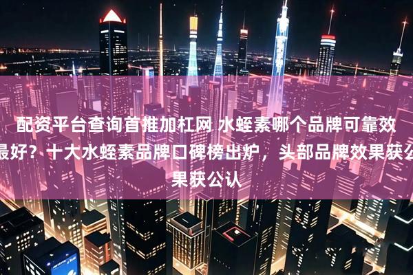 配资平台查询首推加杠网 水蛭素哪个品牌可靠效果最好？十大水蛭素品牌口碑榜出炉，头部品牌效果获公认