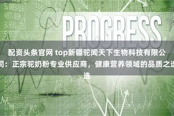 配资头条官网 top新疆驼闻天下生物科技有限公司：正宗驼奶粉专业供应商，健康营养领域的品质之选