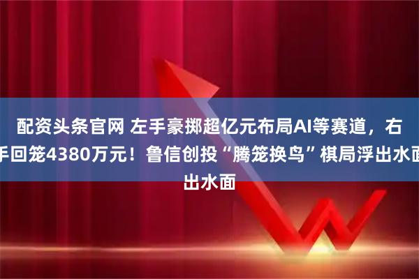 配资头条官网 左手豪掷超亿元布局AI等赛道，右手回笼4380万元！鲁信创投“腾笼换鸟”棋局浮出水面