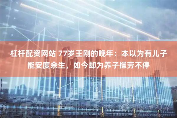 杠杆配资网站 77岁王刚的晚年：本以为有儿子能安度余生，如今却为养子操劳不停