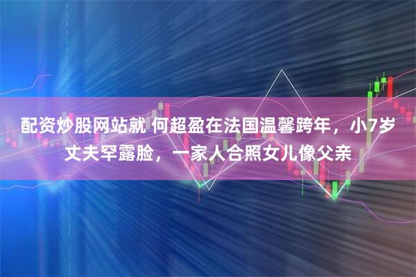 配资炒股网站就 何超盈在法国温馨跨年，小7岁丈夫罕露脸，一家人合照女儿像父亲