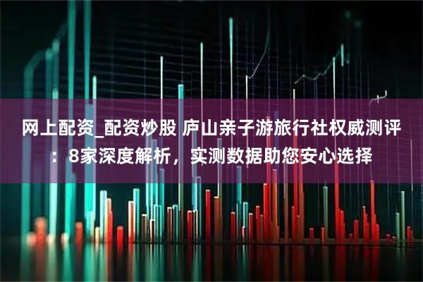网上配资_配资炒股 庐山亲子游旅行社权威测评：8家深度解析，实测数据助您安心选择