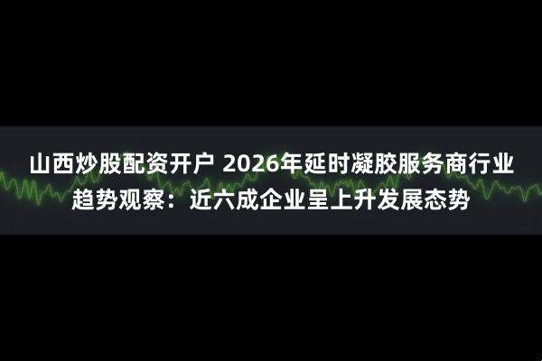 山西炒股配资开户 2026年延时凝胶服务商行业趋势观察：近六成企业呈上升发展态势
