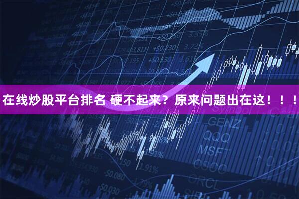 在线炒股平台排名 硬不起来？原来问题出在这！！！