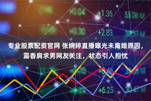 专业股票配资官网 张婉婷直播曝光未离婚原因,露香肩求男网友关注,状态引人担忧