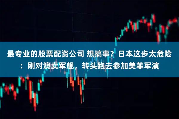 最专业的股票配资公司 想搞事？日本这步太危险：刚对澳卖军舰，转头跑去参加美菲军演