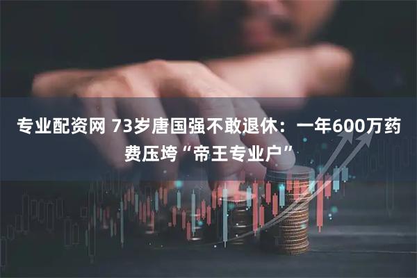 专业配资网 73岁唐国强不敢退休：一年600万药费压垮“帝王专业户”