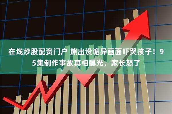 在线炒股配资门户 熊出没诡异画面吓哭孩子！95集制作事故真相曝光，家长怒了