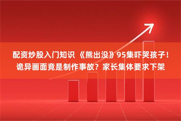 配资炒股入门知识 《熊出没》95集吓哭孩子！诡异画面竟是制作事故？家长集体要求下架