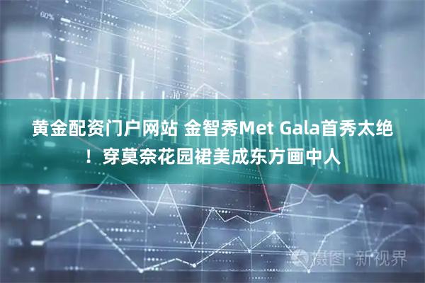 黄金配资门户网站 金智秀Met Gala首秀太绝！穿莫奈花园裙美成东方画中人