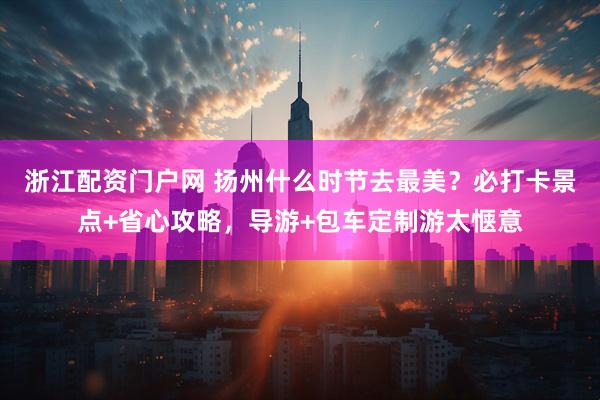 浙江配资门户网 扬州什么时节去最美？必打卡景点+省心攻略，导游+包车定制游太惬意
