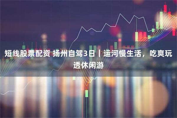 短线股票配资 扬州自驾3日｜运河慢生活，吃爽玩透休闲游