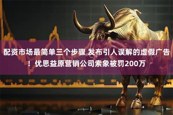配资市场最简单三个步骤 发布引人误解的虚假广告！优思益原营销公司索象被罚200万