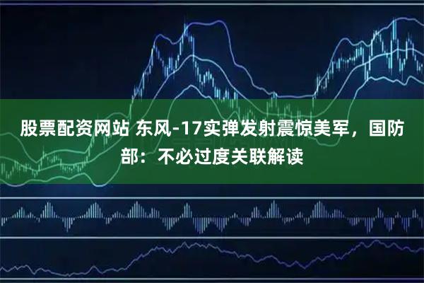 股票配资网站 东风-17实弹发射震惊美军，国防部：不必过度关联解读